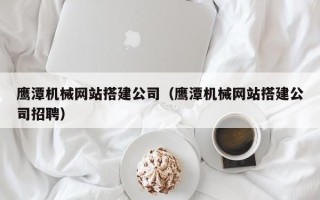乌海鹰潭机械网站搭建公司（鹰潭机械网站搭建公司招聘）