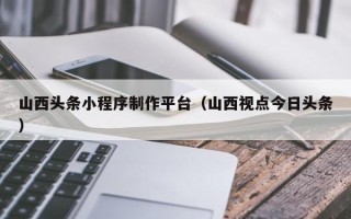 乌海山西头条小程序制作平台（山西视点今日头条）